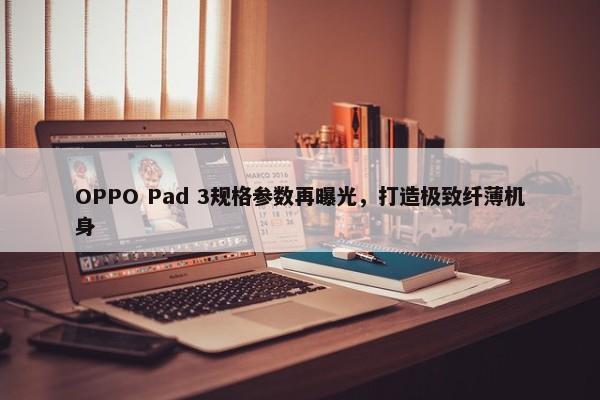 OPPO Pad 3规格参数再曝光，打造极致纤薄机身