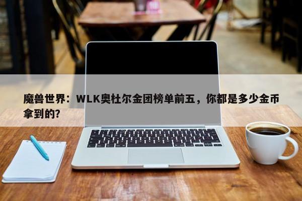 魔兽世界：WLK奥杜尔金团榜单前五，你都是多少金币拿到的？