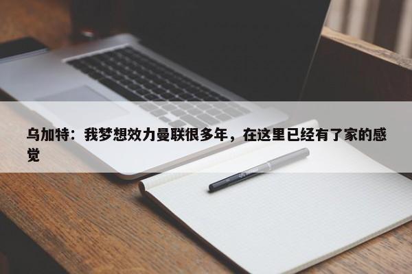 乌加特：我梦想效力曼联很多年，在这里已经有了家的感觉