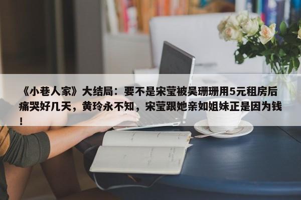 《小巷人家》大结局：要不是宋莹被吴珊珊用5元租房后痛哭好几天，黄玲永不知，宋莹跟她亲如姐妹正是因为钱！