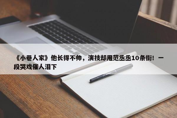 《小巷人家》他长得不帅，演技却甩范丞丞10条街！一段哭戏催人泪下