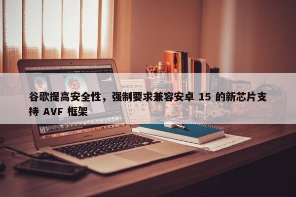 谷歌提高安全性，强制要求兼容安卓 15 的新芯片支持 AVF 框架