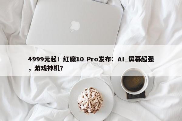 4999元起！红魔10 Pro发布：AI_屏幕超强，游戏神机？