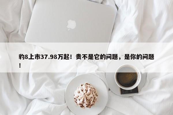 豹8上市37.98万起！贵不是它的问题，是你的问题！