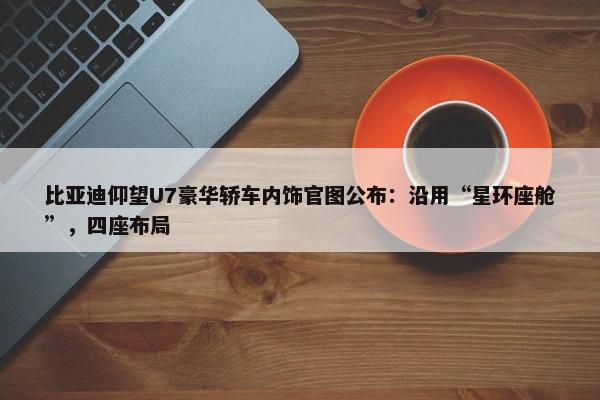 比亚迪仰望U7豪华轿车内饰官图公布：沿用“星环座舱”，四座布局