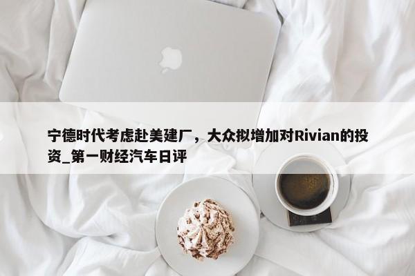 宁德时代考虑赴美建厂，大众拟增加对Rivian的投资_第一财经汽车日评