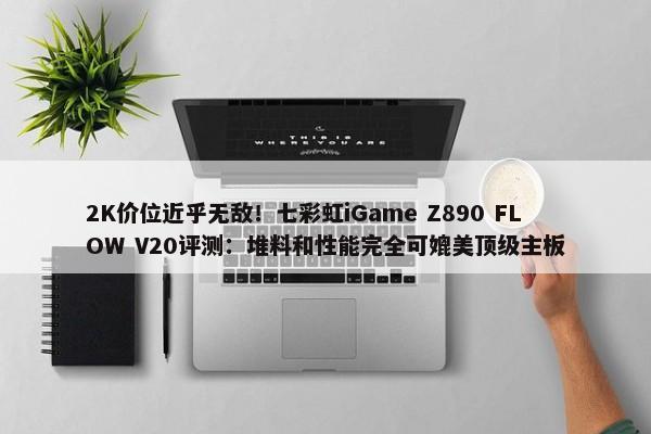 2K价位近乎无敌！七彩虹iGame Z890 FLOW V20评测：堆料和性能完全可媲美顶级主板