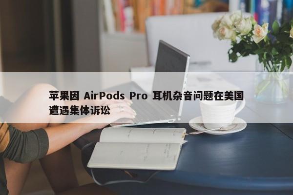 苹果因 AirPods Pro 耳机杂音问题在美国遭遇集体诉讼