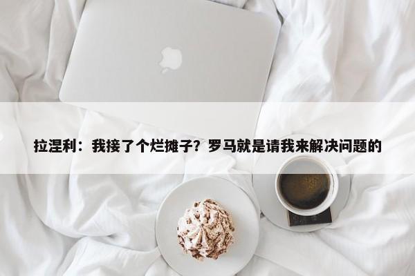 拉涅利：我接了个烂摊子？罗马就是请我来解决问题的