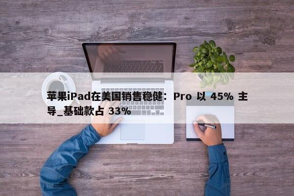 苹果iPad在美国销售稳健：Pro 以 45% 主导_基础款占 33%