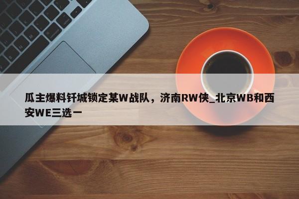 瓜主爆料钎城锁定某W战队，济南RW侠_北京WB和西安WE三选一