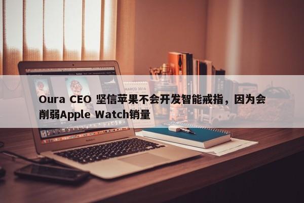 Oura CEO 坚信苹果不会开发智能戒指，因为会削弱Apple Watch销量