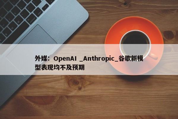 外媒：OpenAI _Anthropic_谷歌新模型表现均不及预期