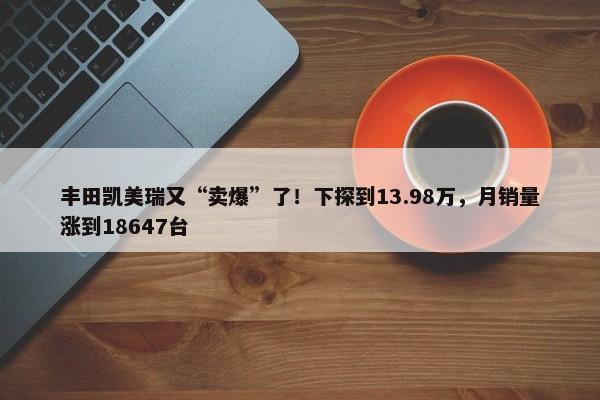 丰田凯美瑞又“卖爆”了！下探到13.98万，月销量涨到18647台