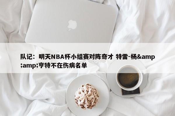 队记：明天NBA杯小组赛对阵奇才 特雷-杨&amp;亨特不在伤病名单