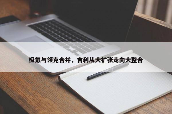 极氪与领克合并，吉利从大扩张走向大整合