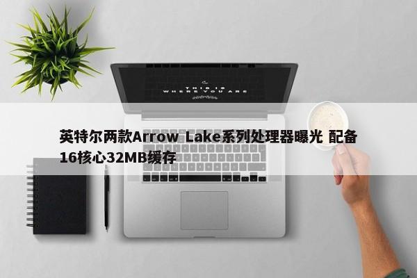 英特尔两款Arrow Lake系列处理器曝光 配备16核心32MB缓存