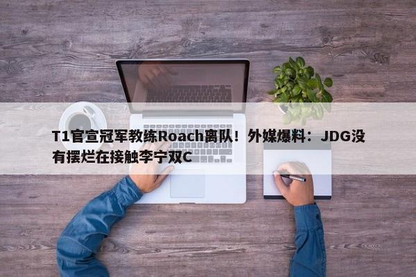 T1官宣冠军教练Roach离队！外媒爆料：JDG没有摆烂在接触李宁双C