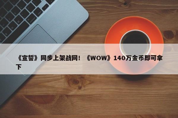 《宣誓》同步上架战网！《WOW》140万金币即可拿下