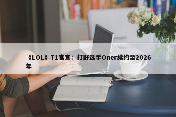 《LOL》T1官宣：打野选手Oner续约至2026年