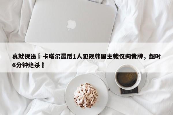 真就保送❓卡塔尔最后1人犯规韩国主裁仅掏黄牌，超时6分钟绝杀❗