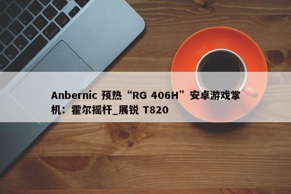 Anbernic 预热“RG 406H”安卓游戏掌机：霍尔摇杆_展锐 T820