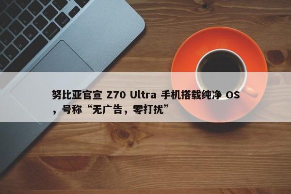 努比亚官宣 Z70 Ultra 手机搭载纯净 OS，号称“无广告，零打扰”