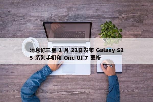 消息称三星 1 月 22日发布 Galaxy S25 系列手机和 One UI 7 更新