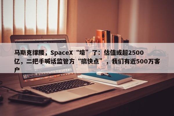 马斯克撑腰，SpaceX“壕”了：估值或超2500亿，二把手喊话监管方“搞快点”，我们有近500万客户