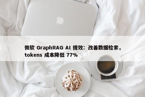 微软 GraphRAG AI 提效：改善数据检索，tokens 成本降低 77%