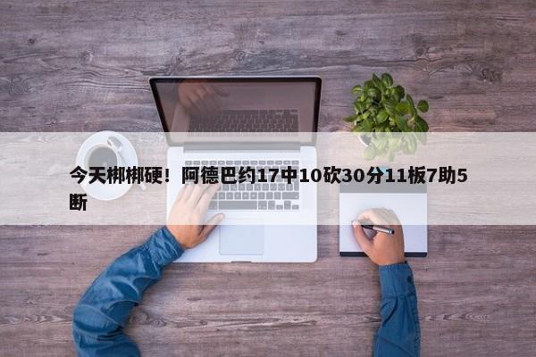 今天梆梆硬！阿德巴约17中10砍30分11板7助5断