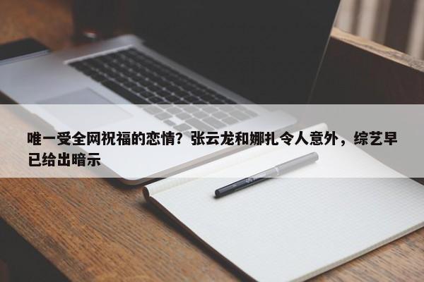 唯一受全网祝福的恋情？张云龙和娜扎令人意外，综艺早已给出暗示