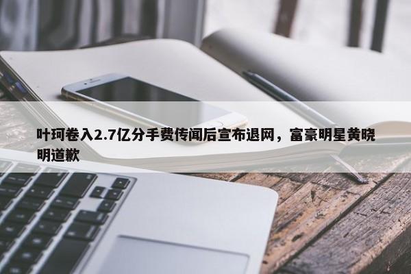 叶珂卷入2.7亿分手费传闻后宣布退网，富豪明星黄晓明道歉