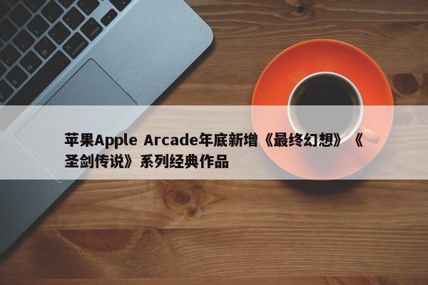 苹果Apple Arcade年底新增《最终幻想》《圣剑传说》系列经典作品