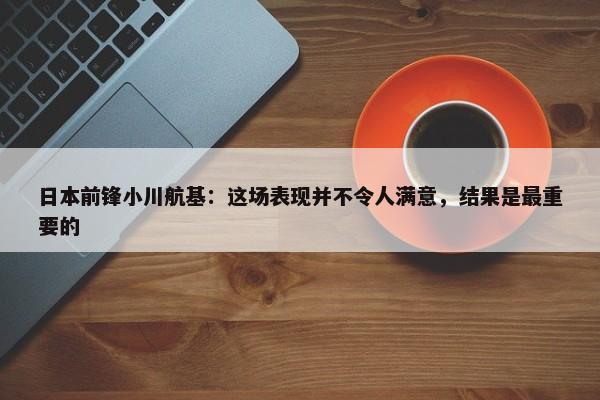 日本前锋小川航基：这场表现并不令人满意，结果是最重要的