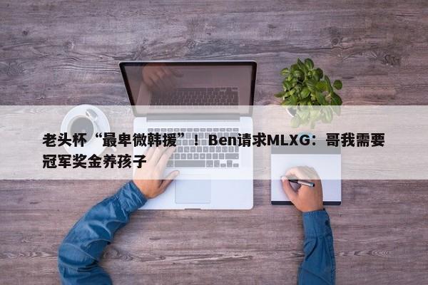 老头杯“最卑微韩援”！Ben请求MLXG：哥我需要冠军奖金养孩子