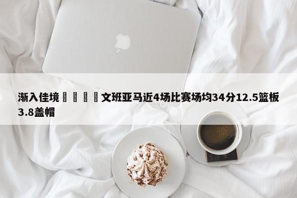 渐入佳境🦄文班亚马近4场比赛场均34分12.5篮板3.8盖帽