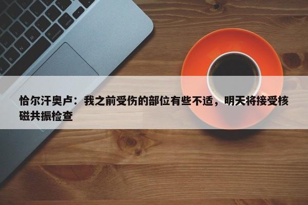 恰尔汗奥卢：我之前受伤的部位有些不适，明天将接受核磁共振检查