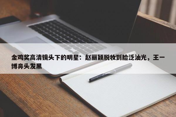 金鸡奖高清镜头下的明星：赵丽颖脱妆到脸泛油光，王一博鼻头发黑