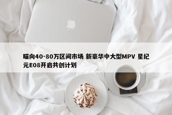 瞄向40-80万区间市场 新豪华中大型MPV 星纪元E08开启共创计划