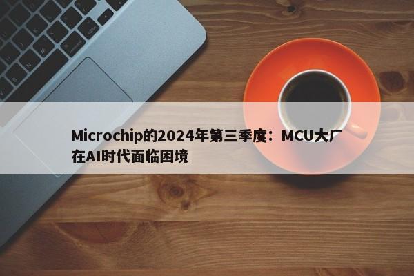 Microchip的2024年第三季度：MCU大厂在AI时代面临困境