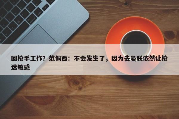 回枪手工作？范佩西：不会发生了，因为去曼联依然让枪迷敏感