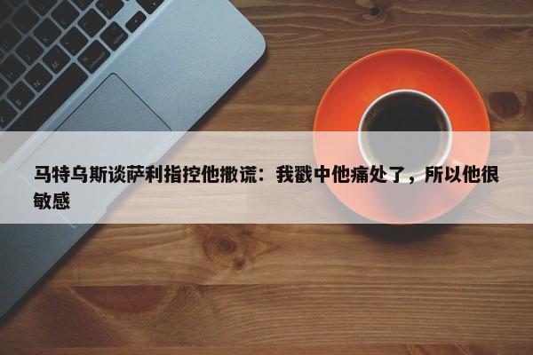 马特乌斯谈萨利指控他撒谎：我戳中他痛处了，所以他很敏感