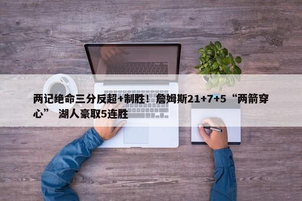 两记绝命三分反超+制胜！詹姆斯21+7+5“两箭穿心” 湖人豪取5连胜