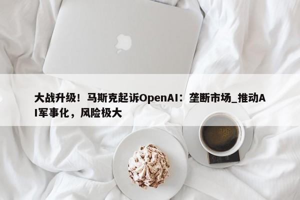 大战升级！马斯克起诉OpenAI：垄断市场_推动AI军事化，风险极大