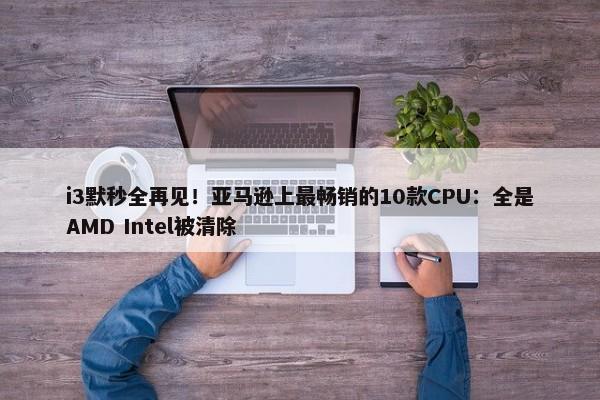 i3默秒全再见！亚马逊上最畅销的10款CPU：全是AMD Intel被清除