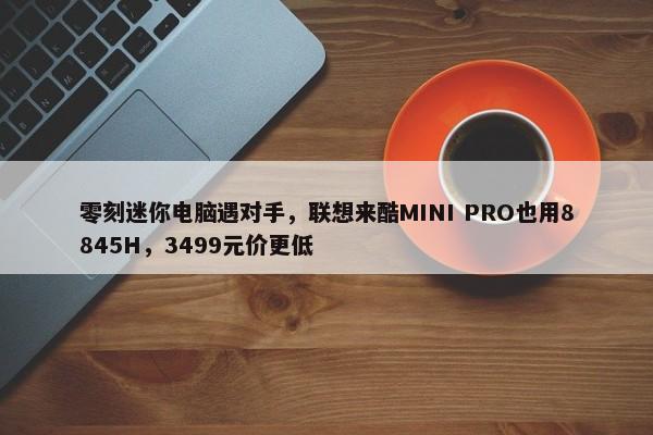 零刻迷你电脑遇对手，联想来酷MINI PRO也用8845H，3499元价更低