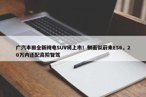 广汽丰田全新纯电SUV将上市！侧面似蔚来ES6，20万内还配高阶智驾