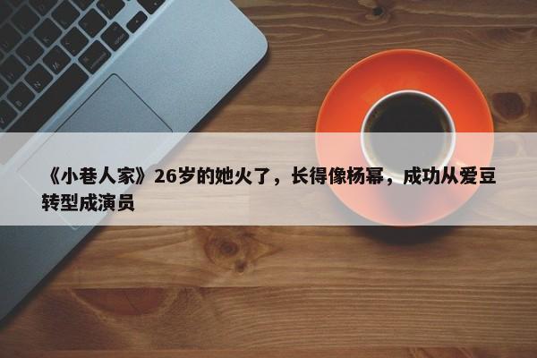 《小巷人家》26岁的她火了，长得像杨幂，成功从爱豆转型成演员