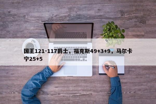 国王121-117爵士，福克斯49+3+9，马尔卡宁25+5